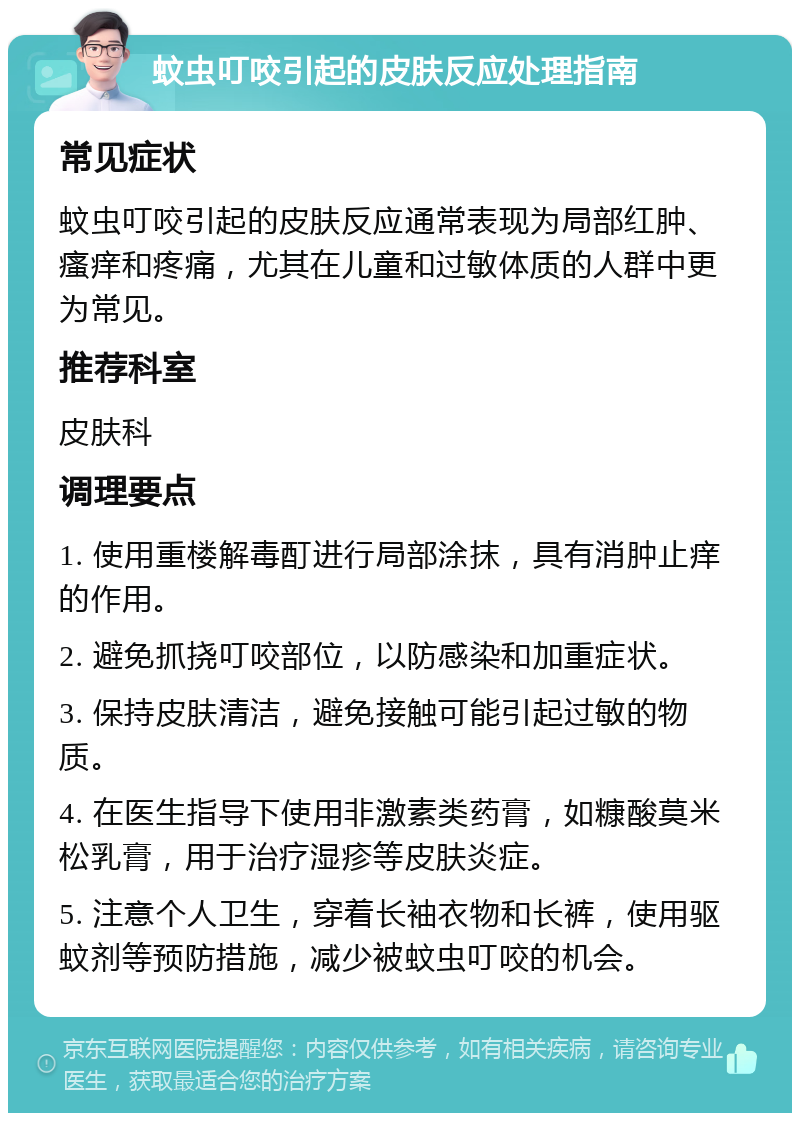 蚊虫叮咬引起的皮肤反应处理指南 常见症状 蚊虫叮咬引起的皮肤反应通常表现为局部红肿、瘙痒和疼痛，尤其在儿童和过敏体质的人群中更为常见。 推荐科室 皮肤科 调理要点 1. 使用重楼解毒酊进行局部涂抹，具有消肿止痒的作用。 2. 避免抓挠叮咬部位，以防感染和加重症状。 3. 保持皮肤清洁，避免接触可能引起过敏的物质。 4. 在医生指导下使用非激素类药膏，如糠酸莫米松乳膏，用于治疗湿疹等皮肤炎症。 5. 注意个人卫生，穿着长袖衣物和长裤，使用驱蚊剂等预防措施，减少被蚊虫叮咬的机会。