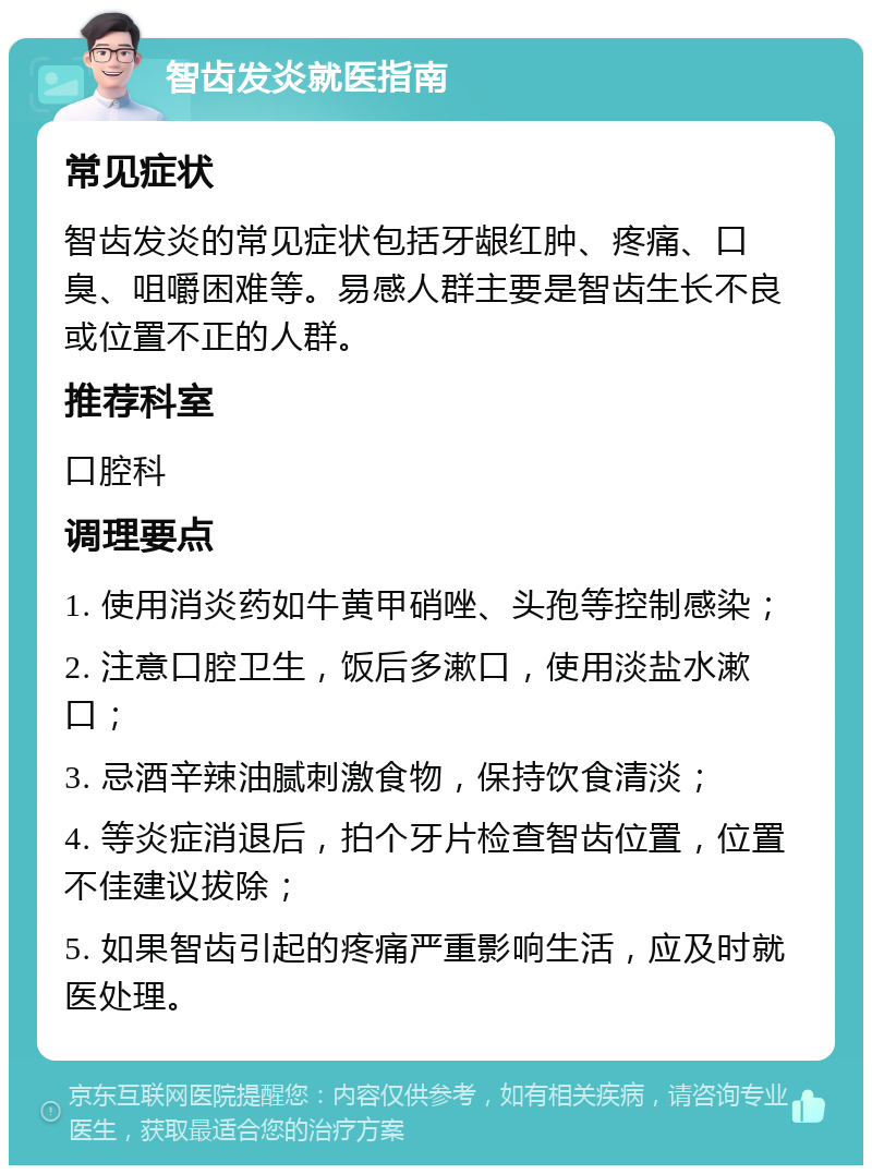 智齿发炎就医指南 常见症状 智齿发炎的常见症状包括牙龈红肿、疼痛、口臭、咀嚼困难等。易感人群主要是智齿生长不良或位置不正的人群。 推荐科室 口腔科 调理要点 1. 使用消炎药如牛黄甲硝唑、头孢等控制感染； 2. 注意口腔卫生，饭后多漱口，使用淡盐水漱口； 3. 忌酒辛辣油腻刺激食物，保持饮食清淡； 4. 等炎症消退后，拍个牙片检查智齿位置，位置不佳建议拔除； 5. 如果智齿引起的疼痛严重影响生活，应及时就医处理。