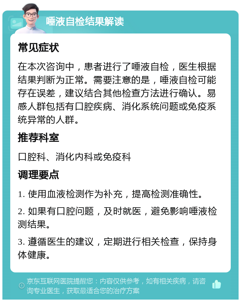 唾液自检结果解读 常见症状 在本次咨询中，患者进行了唾液自检，医生根据结果判断为正常。需要注意的是，唾液自检可能存在误差，建议结合其他检查方法进行确认。易感人群包括有口腔疾病、消化系统问题或免疫系统异常的人群。 推荐科室 口腔科、消化内科或免疫科 调理要点 1. 使用血液检测作为补充，提高检测准确性。 2. 如果有口腔问题，及时就医，避免影响唾液检测结果。 3. 遵循医生的建议，定期进行相关检查，保持身体健康。