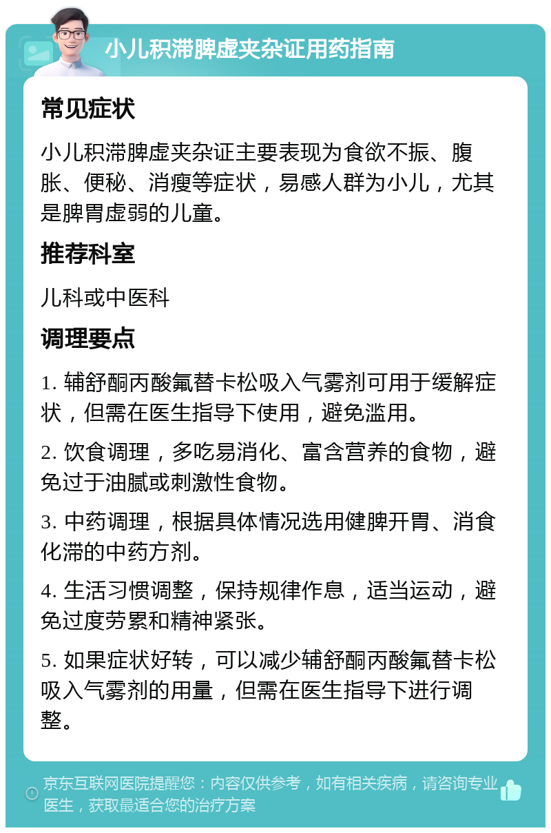 小儿积滞脾虚夹杂证用药指南 常见症状 小儿积滞脾虚夹杂证主要表现为食欲不振、腹胀、便秘、消瘦等症状，易感人群为小儿，尤其是脾胃虚弱的儿童。 推荐科室 儿科或中医科 调理要点 1. 辅舒酮丙酸氟替卡松吸入气雾剂可用于缓解症状，但需在医生指导下使用，避免滥用。 2. 饮食调理，多吃易消化、富含营养的食物，避免过于油腻或刺激性食物。 3. 中药调理，根据具体情况选用健脾开胃、消食化滞的中药方剂。 4. 生活习惯调整，保持规律作息，适当运动，避免过度劳累和精神紧张。 5. 如果症状好转，可以减少辅舒酮丙酸氟替卡松吸入气雾剂的用量，但需在医生指导下进行调整。