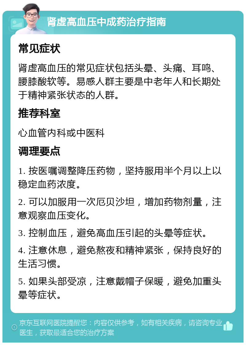 肾虚高血压中成药治疗指南 常见症状 肾虚高血压的常见症状包括头晕、头痛、耳鸣、腰膝酸软等。易感人群主要是中老年人和长期处于精神紧张状态的人群。 推荐科室 心血管内科或中医科 调理要点 1. 按医嘱调整降压药物，坚持服用半个月以上以稳定血药浓度。 2. 可以加服用一次厄贝沙坦，增加药物剂量，注意观察血压变化。 3. 控制血压，避免高血压引起的头晕等症状。 4. 注意休息，避免熬夜和精神紧张，保持良好的生活习惯。 5. 如果头部受凉，注意戴帽子保暖，避免加重头晕等症状。