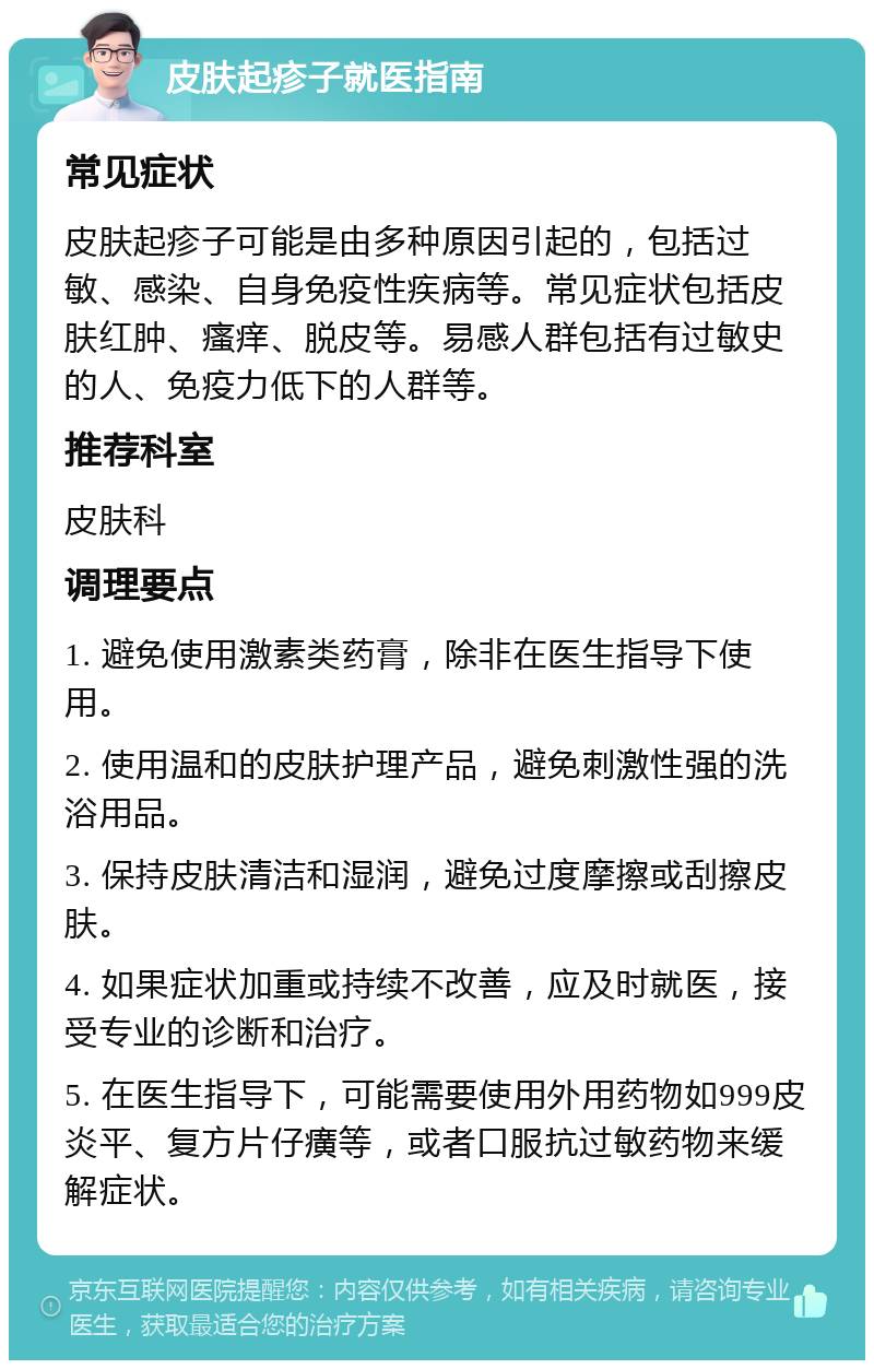 皮肤起疹子就医指南 常见症状 皮肤起疹子可能是由多种原因引起的，包括过敏、感染、自身免疫性疾病等。常见症状包括皮肤红肿、瘙痒、脱皮等。易感人群包括有过敏史的人、免疫力低下的人群等。 推荐科室 皮肤科 调理要点 1. 避免使用激素类药膏，除非在医生指导下使用。 2. 使用温和的皮肤护理产品，避免刺激性强的洗浴用品。 3. 保持皮肤清洁和湿润，避免过度摩擦或刮擦皮肤。 4. 如果症状加重或持续不改善，应及时就医，接受专业的诊断和治疗。 5. 在医生指导下，可能需要使用外用药物如999皮炎平、复方片仔癀等，或者口服抗过敏药物来缓解症状。