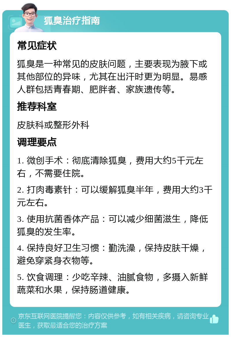 狐臭治疗指南 常见症状 狐臭是一种常见的皮肤问题，主要表现为腋下或其他部位的异味，尤其在出汗时更为明显。易感人群包括青春期、肥胖者、家族遗传等。 推荐科室 皮肤科或整形外科 调理要点 1. 微创手术：彻底清除狐臭，费用大约5千元左右，不需要住院。 2. 打肉毒素针：可以缓解狐臭半年，费用大约3千元左右。 3. 使用抗菌香体产品：可以减少细菌滋生，降低狐臭的发生率。 4. 保持良好卫生习惯：勤洗澡，保持皮肤干燥，避免穿紧身衣物等。 5. 饮食调理：少吃辛辣、油腻食物，多摄入新鲜蔬菜和水果，保持肠道健康。