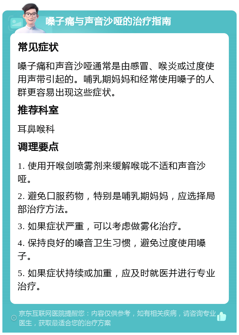 嗓子痛与声音沙哑的治疗指南 常见症状 嗓子痛和声音沙哑通常是由感冒、喉炎或过度使用声带引起的。哺乳期妈妈和经常使用嗓子的人群更容易出现这些症状。 推荐科室 耳鼻喉科 调理要点 1. 使用开喉剑喷雾剂来缓解喉咙不适和声音沙哑。 2. 避免口服药物，特别是哺乳期妈妈，应选择局部治疗方法。 3. 如果症状严重，可以考虑做雾化治疗。 4. 保持良好的嗓音卫生习惯，避免过度使用嗓子。 5. 如果症状持续或加重，应及时就医并进行专业治疗。