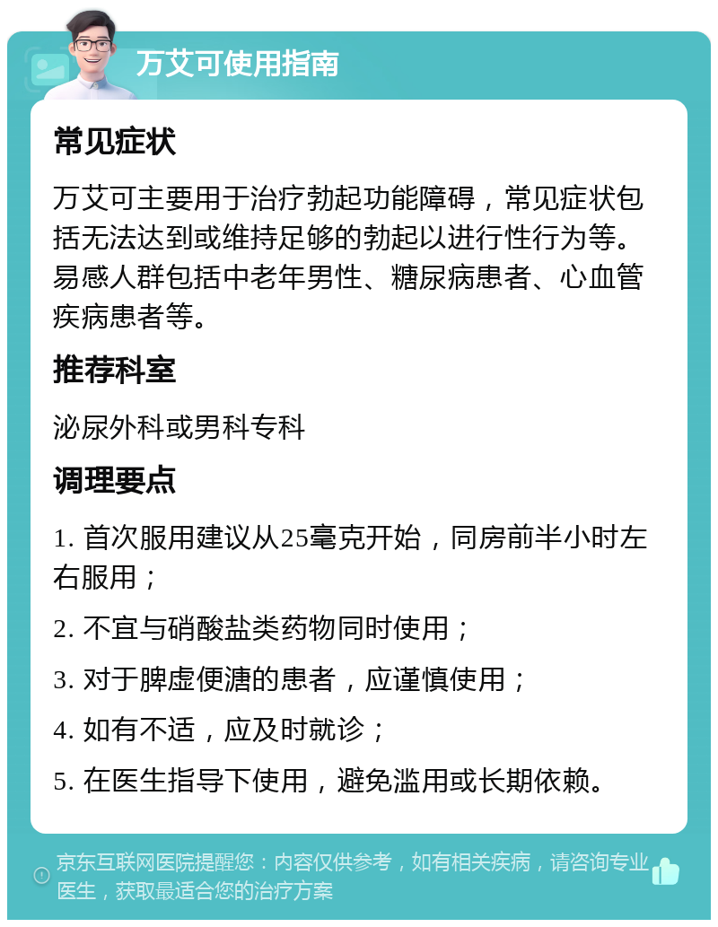 万艾可使用指南 常见症状 万艾可主要用于治疗勃起功能障碍，常见症状包括无法达到或维持足够的勃起以进行性行为等。易感人群包括中老年男性、糖尿病患者、心血管疾病患者等。 推荐科室 泌尿外科或男科专科 调理要点 1. 首次服用建议从25毫克开始，同房前半小时左右服用； 2. 不宜与硝酸盐类药物同时使用； 3. 对于脾虚便溏的患者，应谨慎使用； 4. 如有不适，应及时就诊； 5. 在医生指导下使用，避免滥用或长期依赖。