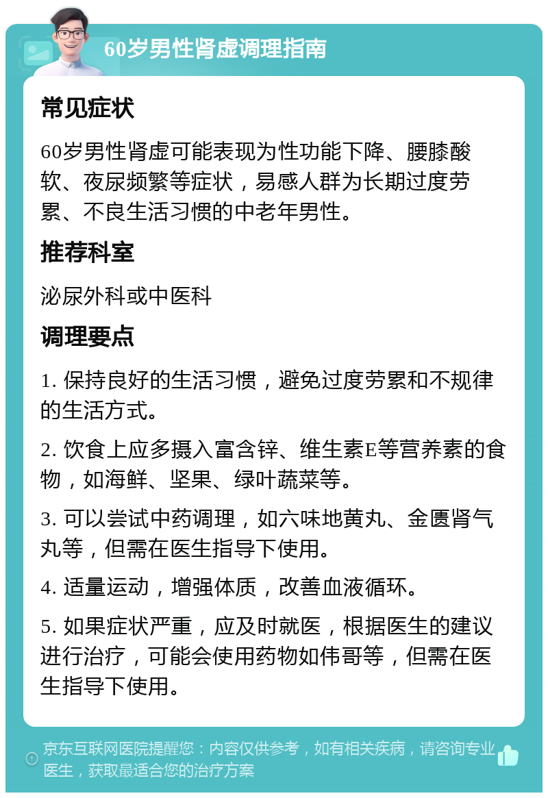 60岁男性肾虚调理指南 常见症状 60岁男性肾虚可能表现为性功能下降、腰膝酸软、夜尿频繁等症状，易感人群为长期过度劳累、不良生活习惯的中老年男性。 推荐科室 泌尿外科或中医科 调理要点 1. 保持良好的生活习惯，避免过度劳累和不规律的生活方式。 2. 饮食上应多摄入富含锌、维生素E等营养素的食物，如海鲜、坚果、绿叶蔬菜等。 3. 可以尝试中药调理，如六味地黄丸、金匮肾气丸等，但需在医生指导下使用。 4. 适量运动，增强体质，改善血液循环。 5. 如果症状严重，应及时就医，根据医生的建议进行治疗，可能会使用药物如伟哥等，但需在医生指导下使用。