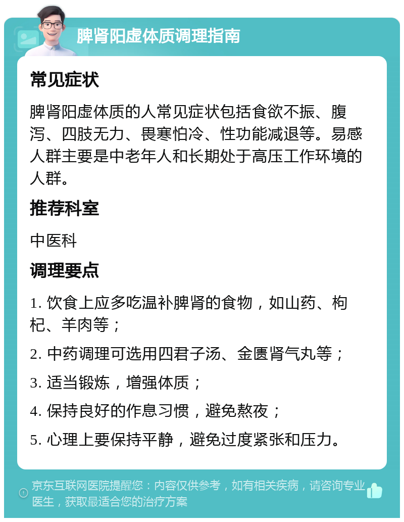 脾肾阳虚体质调理指南 常见症状 脾肾阳虚体质的人常见症状包括食欲不振、腹泻、四肢无力、畏寒怕冷、性功能减退等。易感人群主要是中老年人和长期处于高压工作环境的人群。 推荐科室 中医科 调理要点 1. 饮食上应多吃温补脾肾的食物，如山药、枸杞、羊肉等； 2. 中药调理可选用四君子汤、金匮肾气丸等； 3. 适当锻炼，增强体质； 4. 保持良好的作息习惯，避免熬夜； 5. 心理上要保持平静，避免过度紧张和压力。