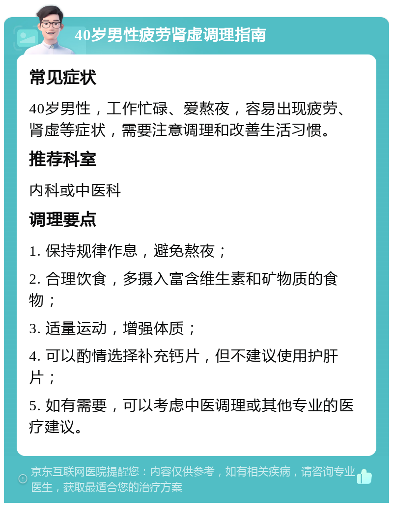 40岁男性疲劳肾虚调理指南 常见症状 40岁男性，工作忙碌、爱熬夜，容易出现疲劳、肾虚等症状，需要注意调理和改善生活习惯。 推荐科室 内科或中医科 调理要点 1. 保持规律作息，避免熬夜； 2. 合理饮食，多摄入富含维生素和矿物质的食物； 3. 适量运动，增强体质； 4. 可以酌情选择补充钙片，但不建议使用护肝片； 5. 如有需要，可以考虑中医调理或其他专业的医疗建议。