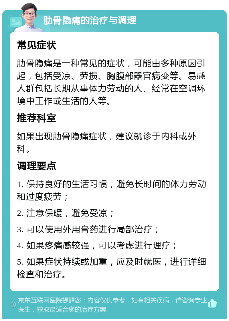 肋骨隐痛的治疗与调理 常见症状 肋骨隐痛是一种常见的症状，可能由多种原因引起，包括受凉、劳损、胸腹部器官病变等。易感人群包括长期从事体力劳动的人、经常在空调环境中工作或生活的人等。 推荐科室 如果出现肋骨隐痛症状，建议就诊于内科或外科。 调理要点 1. 保持良好的生活习惯，避免长时间的体力劳动和过度疲劳； 2. 注意保暖，避免受凉； 3. 可以使用外用膏药进行局部治疗； 4. 如果疼痛感较强，可以考虑进行理疗； 5. 如果症状持续或加重，应及时就医，进行详细检查和治疗。