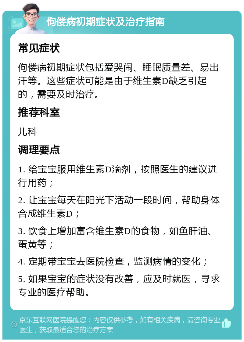 佝偻病初期症状及治疗指南 常见症状 佝偻病初期症状包括爱哭闹、睡眠质量差、易出汗等。这些症状可能是由于维生素D缺乏引起的，需要及时治疗。 推荐科室 儿科 调理要点 1. 给宝宝服用维生素D滴剂，按照医生的建议进行用药； 2. 让宝宝每天在阳光下活动一段时间，帮助身体合成维生素D； 3. 饮食上增加富含维生素D的食物，如鱼肝油、蛋黄等； 4. 定期带宝宝去医院检查，监测病情的变化； 5. 如果宝宝的症状没有改善，应及时就医，寻求专业的医疗帮助。