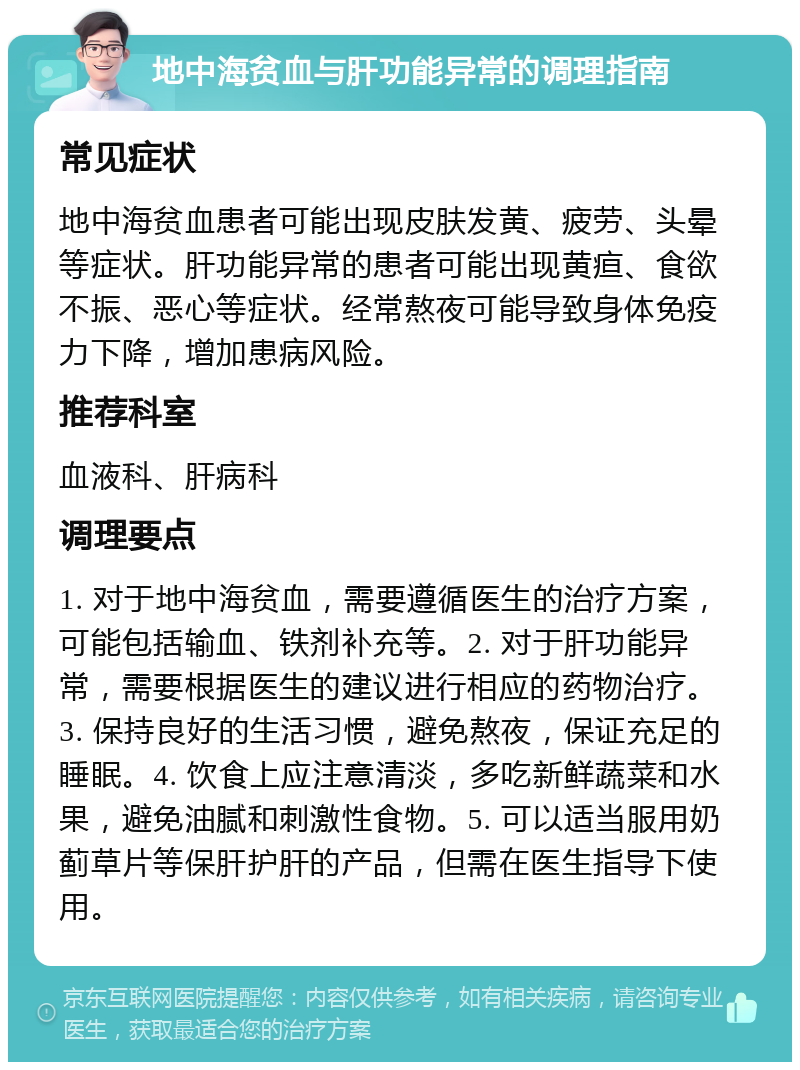 地中海贫血与肝功能异常的调理指南 常见症状 地中海贫血患者可能出现皮肤发黄、疲劳、头晕等症状。肝功能异常的患者可能出现黄疸、食欲不振、恶心等症状。经常熬夜可能导致身体免疫力下降，增加患病风险。 推荐科室 血液科、肝病科 调理要点 1. 对于地中海贫血，需要遵循医生的治疗方案，可能包括输血、铁剂补充等。2. 对于肝功能异常，需要根据医生的建议进行相应的药物治疗。3. 保持良好的生活习惯，避免熬夜，保证充足的睡眠。4. 饮食上应注意清淡，多吃新鲜蔬菜和水果，避免油腻和刺激性食物。5. 可以适当服用奶蓟草片等保肝护肝的产品，但需在医生指导下使用。