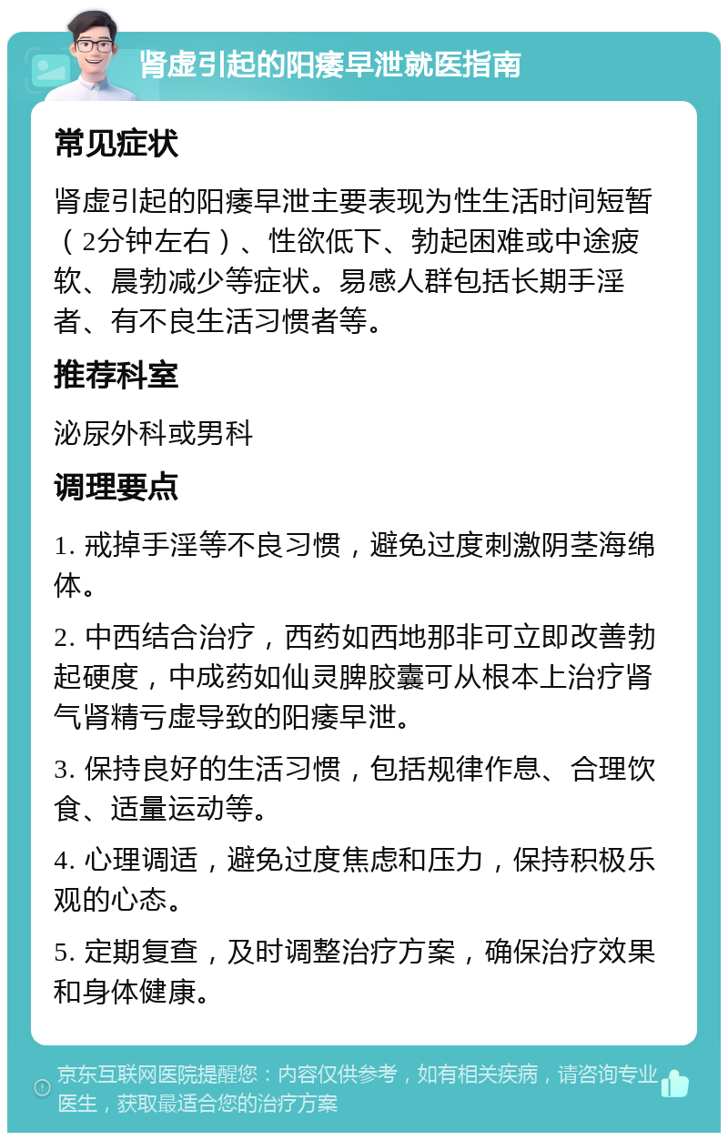 肾虚引起的阳痿早泄就医指南 常见症状 肾虚引起的阳痿早泄主要表现为性生活时间短暂（2分钟左右）、性欲低下、勃起困难或中途疲软、晨勃减少等症状。易感人群包括长期手淫者、有不良生活习惯者等。 推荐科室 泌尿外科或男科 调理要点 1. 戒掉手淫等不良习惯，避免过度刺激阴茎海绵体。 2. 中西结合治疗，西药如西地那非可立即改善勃起硬度，中成药如仙灵脾胶囊可从根本上治疗肾气肾精亏虚导致的阳痿早泄。 3. 保持良好的生活习惯，包括规律作息、合理饮食、适量运动等。 4. 心理调适，避免过度焦虑和压力，保持积极乐观的心态。 5. 定期复查，及时调整治疗方案，确保治疗效果和身体健康。