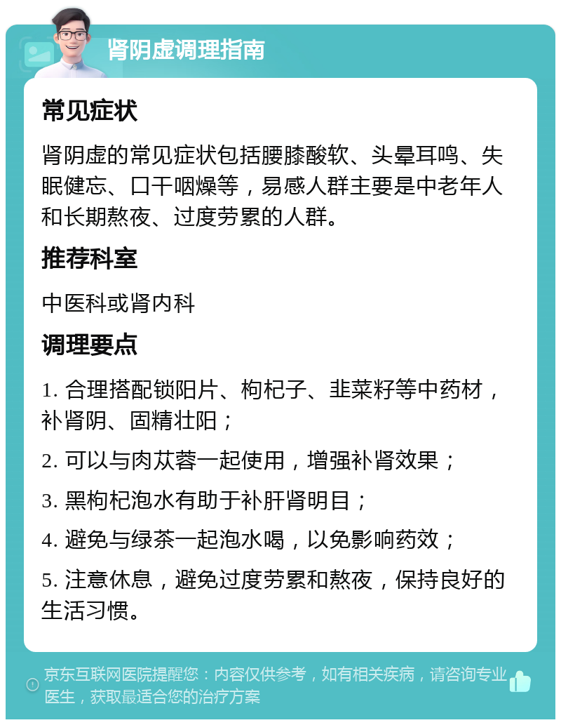 肾阴虚调理指南 常见症状 肾阴虚的常见症状包括腰膝酸软、头晕耳鸣、失眠健忘、口干咽燥等，易感人群主要是中老年人和长期熬夜、过度劳累的人群。 推荐科室 中医科或肾内科 调理要点 1. 合理搭配锁阳片、枸杞子、韭菜籽等中药材，补肾阴、固精壮阳； 2. 可以与肉苁蓉一起使用，增强补肾效果； 3. 黑枸杞泡水有助于补肝肾明目； 4. 避免与绿茶一起泡水喝，以免影响药效； 5. 注意休息，避免过度劳累和熬夜，保持良好的生活习惯。