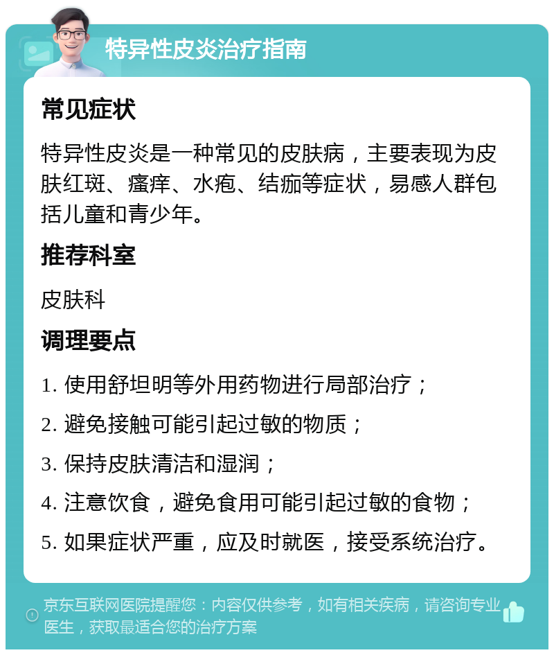 特异性皮炎治疗指南 常见症状 特异性皮炎是一种常见的皮肤病，主要表现为皮肤红斑、瘙痒、水疱、结痂等症状，易感人群包括儿童和青少年。 推荐科室 皮肤科 调理要点 1. 使用舒坦明等外用药物进行局部治疗； 2. 避免接触可能引起过敏的物质； 3. 保持皮肤清洁和湿润； 4. 注意饮食，避免食用可能引起过敏的食物； 5. 如果症状严重，应及时就医，接受系统治疗。