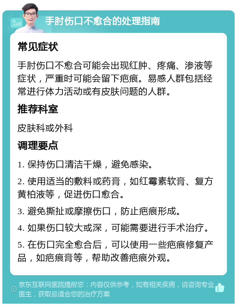 手肘伤口不愈合的处理指南 常见症状 手肘伤口不愈合可能会出现红肿、疼痛、渗液等症状，严重时可能会留下疤痕。易感人群包括经常进行体力活动或有皮肤问题的人群。 推荐科室 皮肤科或外科 调理要点 1. 保持伤口清洁干燥，避免感染。 2. 使用适当的敷料或药膏，如红霉素软膏、复方黄柏液等，促进伤口愈合。 3. 避免撕扯或摩擦伤口，防止疤痕形成。 4. 如果伤口较大或深，可能需要进行手术治疗。 5. 在伤口完全愈合后，可以使用一些疤痕修复产品，如疤痕膏等，帮助改善疤痕外观。