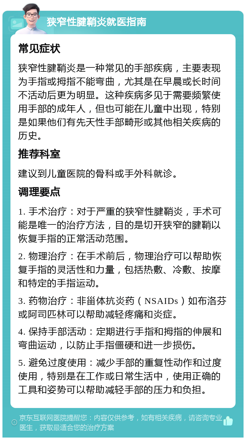 狭窄性腱鞘炎就医指南 常见症状 狭窄性腱鞘炎是一种常见的手部疾病，主要表现为手指或拇指不能弯曲，尤其是在早晨或长时间不活动后更为明显。这种疾病多见于需要频繁使用手部的成年人，但也可能在儿童中出现，特别是如果他们有先天性手部畸形或其他相关疾病的历史。 推荐科室 建议到儿童医院的骨科或手外科就诊。 调理要点 1. 手术治疗：对于严重的狭窄性腱鞘炎，手术可能是唯一的治疗方法，目的是切开狭窄的腱鞘以恢复手指的正常活动范围。 2. 物理治疗：在手术前后，物理治疗可以帮助恢复手指的灵活性和力量，包括热敷、冷敷、按摩和特定的手指运动。 3. 药物治疗：非甾体抗炎药（NSAIDs）如布洛芬或阿司匹林可以帮助减轻疼痛和炎症。 4. 保持手部活动：定期进行手指和拇指的伸展和弯曲运动，以防止手指僵硬和进一步损伤。 5. 避免过度使用：减少手部的重复性动作和过度使用，特别是在工作或日常生活中，使用正确的工具和姿势可以帮助减轻手部的压力和负担。