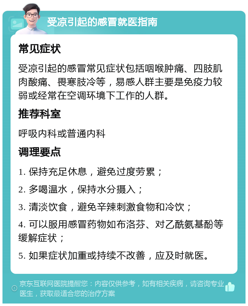 受凉引起的感冒就医指南 常见症状 受凉引起的感冒常见症状包括咽喉肿痛、四肢肌肉酸痛、畏寒肢冷等，易感人群主要是免疫力较弱或经常在空调环境下工作的人群。 推荐科室 呼吸内科或普通内科 调理要点 1. 保持充足休息，避免过度劳累； 2. 多喝温水，保持水分摄入； 3. 清淡饮食，避免辛辣刺激食物和冷饮； 4. 可以服用感冒药物如布洛芬、对乙酰氨基酚等缓解症状； 5. 如果症状加重或持续不改善，应及时就医。