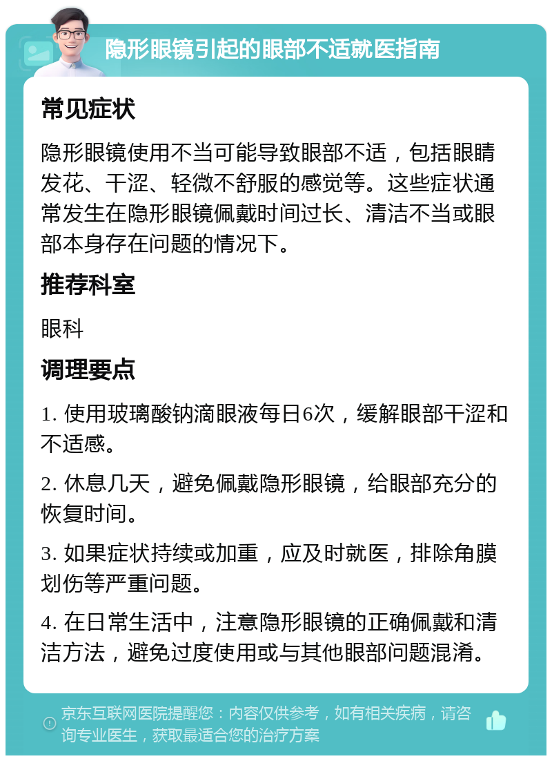 隐形眼镜引起的眼部不适就医指南 常见症状 隐形眼镜使用不当可能导致眼部不适，包括眼睛发花、干涩、轻微不舒服的感觉等。这些症状通常发生在隐形眼镜佩戴时间过长、清洁不当或眼部本身存在问题的情况下。 推荐科室 眼科 调理要点 1. 使用玻璃酸钠滴眼液每日6次，缓解眼部干涩和不适感。 2. 休息几天，避免佩戴隐形眼镜，给眼部充分的恢复时间。 3. 如果症状持续或加重，应及时就医，排除角膜划伤等严重问题。 4. 在日常生活中，注意隐形眼镜的正确佩戴和清洁方法，避免过度使用或与其他眼部问题混淆。