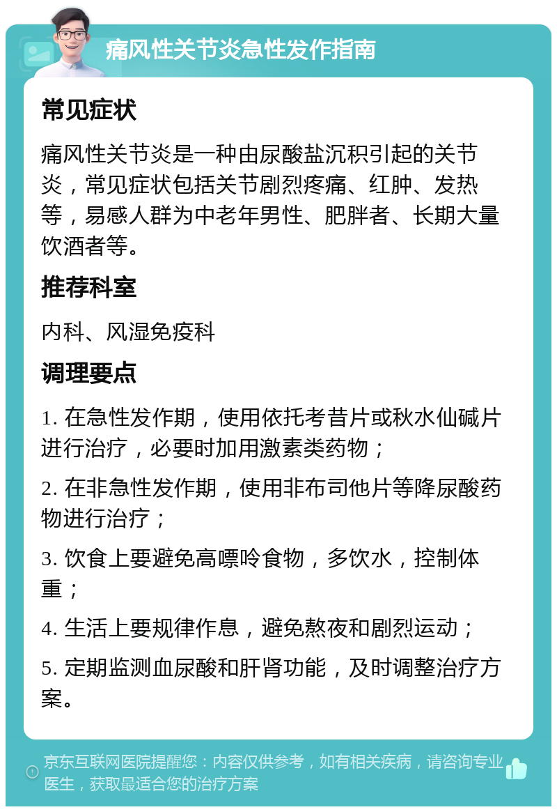 痛风性关节炎急性发作指南 常见症状 痛风性关节炎是一种由尿酸盐沉积引起的关节炎，常见症状包括关节剧烈疼痛、红肿、发热等，易感人群为中老年男性、肥胖者、长期大量饮酒者等。 推荐科室 内科、风湿免疫科 调理要点 1. 在急性发作期，使用依托考昔片或秋水仙碱片进行治疗，必要时加用激素类药物； 2. 在非急性发作期，使用非布司他片等降尿酸药物进行治疗； 3. 饮食上要避免高嘌呤食物，多饮水，控制体重； 4. 生活上要规律作息，避免熬夜和剧烈运动； 5. 定期监测血尿酸和肝肾功能，及时调整治疗方案。