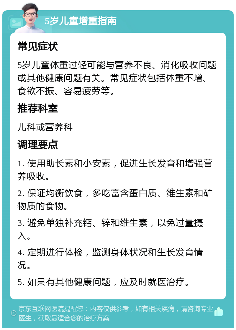 5岁儿童增重指南 常见症状 5岁儿童体重过轻可能与营养不良、消化吸收问题或其他健康问题有关。常见症状包括体重不增、食欲不振、容易疲劳等。 推荐科室 儿科或营养科 调理要点 1. 使用助长素和小安素，促进生长发育和增强营养吸收。 2. 保证均衡饮食，多吃富含蛋白质、维生素和矿物质的食物。 3. 避免单独补充钙、锌和维生素，以免过量摄入。 4. 定期进行体检，监测身体状况和生长发育情况。 5. 如果有其他健康问题，应及时就医治疗。