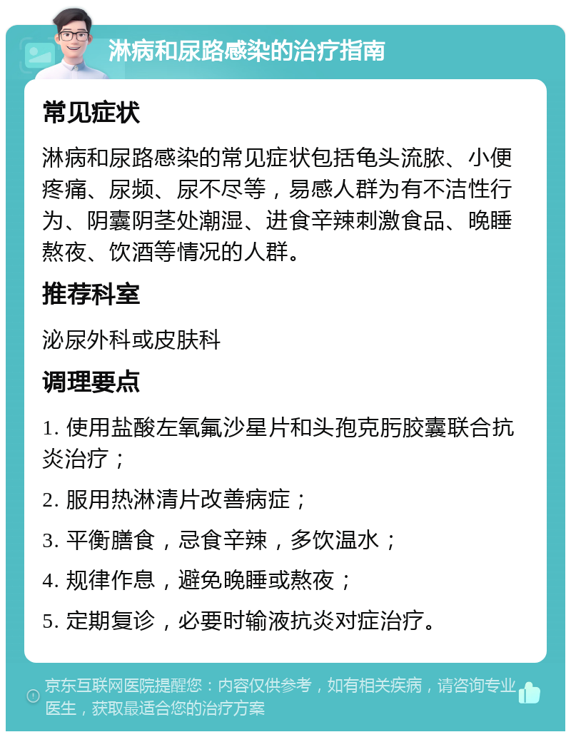 淋病和尿路感染的治疗指南 常见症状 淋病和尿路感染的常见症状包括龟头流脓、小便疼痛、尿频、尿不尽等，易感人群为有不洁性行为、阴囊阴茎处潮湿、进食辛辣刺激食品、晚睡熬夜、饮酒等情况的人群。 推荐科室 泌尿外科或皮肤科 调理要点 1. 使用盐酸左氧氟沙星片和头孢克肟胶囊联合抗炎治疗； 2. 服用热淋清片改善病症； 3. 平衡膳食，忌食辛辣，多饮温水； 4. 规律作息，避免晚睡或熬夜； 5. 定期复诊，必要时输液抗炎对症治疗。