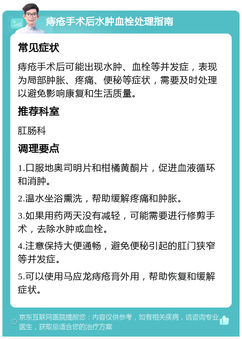 痔疮手术后水肿血栓处理指南 常见症状 痔疮手术后可能出现水肿、血栓等并发症，表现为局部肿胀、疼痛、便秘等症状，需要及时处理以避免影响康复和生活质量。 推荐科室 肛肠科 调理要点 1.口服地奥司明片和柑橘黄酮片，促进血液循环和消肿。 2.温水坐浴熏洗，帮助缓解疼痛和肿胀。 3.如果用药两天没有减轻，可能需要进行修剪手术，去除水肿或血栓。 4.注意保持大便通畅，避免便秘引起的肛门狭窄等并发症。 5.可以使用马应龙痔疮膏外用，帮助恢复和缓解症状。