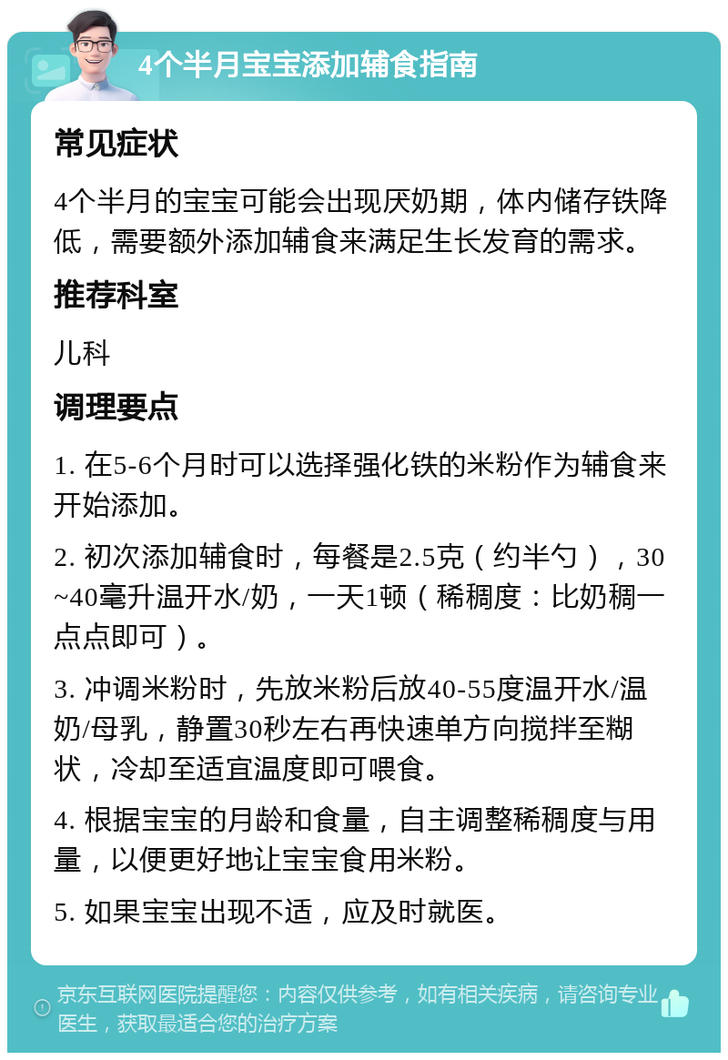 4个半月宝宝添加辅食指南 常见症状 4个半月的宝宝可能会出现厌奶期，体内储存铁降低，需要额外添加辅食来满足生长发育的需求。 推荐科室 儿科 调理要点 1. 在5-6个月时可以选择强化铁的米粉作为辅食来开始添加。 2. 初次添加辅食时，每餐是2.5克（约半勺），30~40毫升温开水/奶，一天1顿（稀稠度：比奶稠一点点即可）。 3. 冲调米粉时，先放米粉后放40-55度温开水/温奶/母乳，静置30秒左右再快速单方向搅拌至糊状，冷却至适宜温度即可喂食。 4. 根据宝宝的月龄和食量，自主调整稀稠度与用量，以便更好地让宝宝食用米粉。 5. 如果宝宝出现不适，应及时就医。