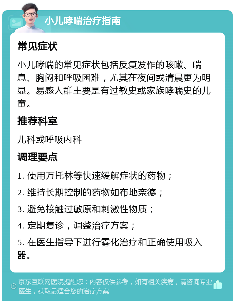 小儿哮喘治疗指南 常见症状 小儿哮喘的常见症状包括反复发作的咳嗽、喘息、胸闷和呼吸困难，尤其在夜间或清晨更为明显。易感人群主要是有过敏史或家族哮喘史的儿童。 推荐科室 儿科或呼吸内科 调理要点 1. 使用万托林等快速缓解症状的药物； 2. 维持长期控制的药物如布地奈德； 3. 避免接触过敏原和刺激性物质； 4. 定期复诊，调整治疗方案； 5. 在医生指导下进行雾化治疗和正确使用吸入器。