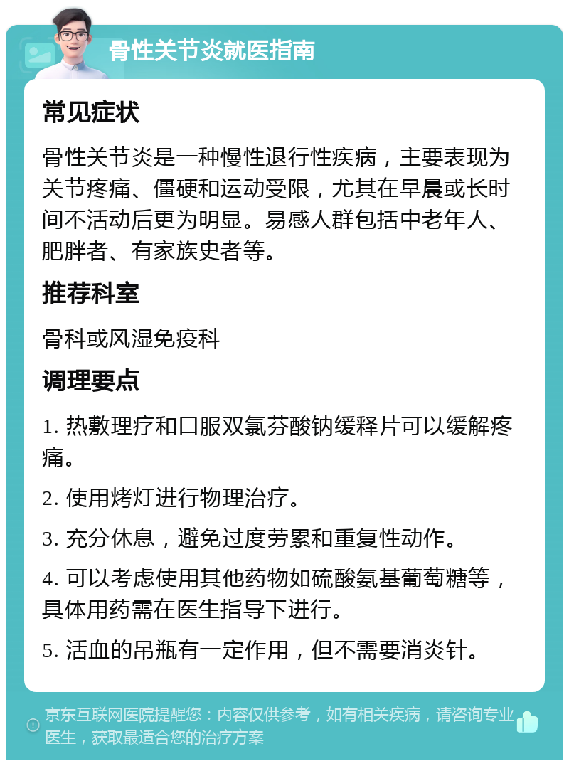 骨性关节炎就医指南 常见症状 骨性关节炎是一种慢性退行性疾病，主要表现为关节疼痛、僵硬和运动受限，尤其在早晨或长时间不活动后更为明显。易感人群包括中老年人、肥胖者、有家族史者等。 推荐科室 骨科或风湿免疫科 调理要点 1. 热敷理疗和口服双氯芬酸钠缓释片可以缓解疼痛。 2. 使用烤灯进行物理治疗。 3. 充分休息，避免过度劳累和重复性动作。 4. 可以考虑使用其他药物如硫酸氨基葡萄糖等，具体用药需在医生指导下进行。 5. 活血的吊瓶有一定作用，但不需要消炎针。