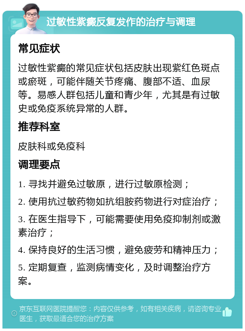 过敏性紫癜反复发作的治疗与调理 常见症状 过敏性紫癜的常见症状包括皮肤出现紫红色斑点或瘀斑，可能伴随关节疼痛、腹部不适、血尿等。易感人群包括儿童和青少年，尤其是有过敏史或免疫系统异常的人群。 推荐科室 皮肤科或免疫科 调理要点 1. 寻找并避免过敏原，进行过敏原检测； 2. 使用抗过敏药物如抗组胺药物进行对症治疗； 3. 在医生指导下，可能需要使用免疫抑制剂或激素治疗； 4. 保持良好的生活习惯，避免疲劳和精神压力； 5. 定期复查，监测病情变化，及时调整治疗方案。