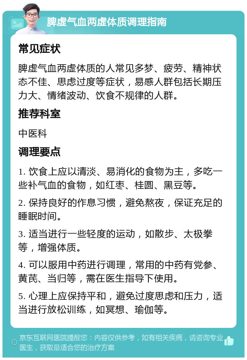 脾虚气血两虚体质调理指南 常见症状 脾虚气血两虚体质的人常见多梦、疲劳、精神状态不佳、思虑过度等症状，易感人群包括长期压力大、情绪波动、饮食不规律的人群。 推荐科室 中医科 调理要点 1. 饮食上应以清淡、易消化的食物为主，多吃一些补气血的食物，如红枣、桂圆、黑豆等。 2. 保持良好的作息习惯，避免熬夜，保证充足的睡眠时间。 3. 适当进行一些轻度的运动，如散步、太极拳等，增强体质。 4. 可以服用中药进行调理，常用的中药有党参、黄芪、当归等，需在医生指导下使用。 5. 心理上应保持平和，避免过度思虑和压力，适当进行放松训练，如冥想、瑜伽等。