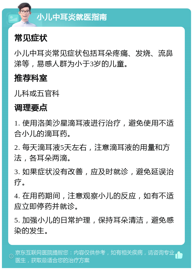 小儿中耳炎就医指南 常见症状 小儿中耳炎常见症状包括耳朵疼痛、发烧、流鼻涕等，易感人群为小于3岁的儿童。 推荐科室 儿科或五官科 调理要点 1. 使用洛美沙星滴耳液进行治疗，避免使用不适合小儿的滴耳药。 2. 每天滴耳液5天左右，注意滴耳液的用量和方法，各耳朵两滴。 3. 如果症状没有改善，应及时就诊，避免延误治疗。 4. 在用药期间，注意观察小儿的反应，如有不适应立即停药并就诊。 5. 加强小儿的日常护理，保持耳朵清洁，避免感染的发生。