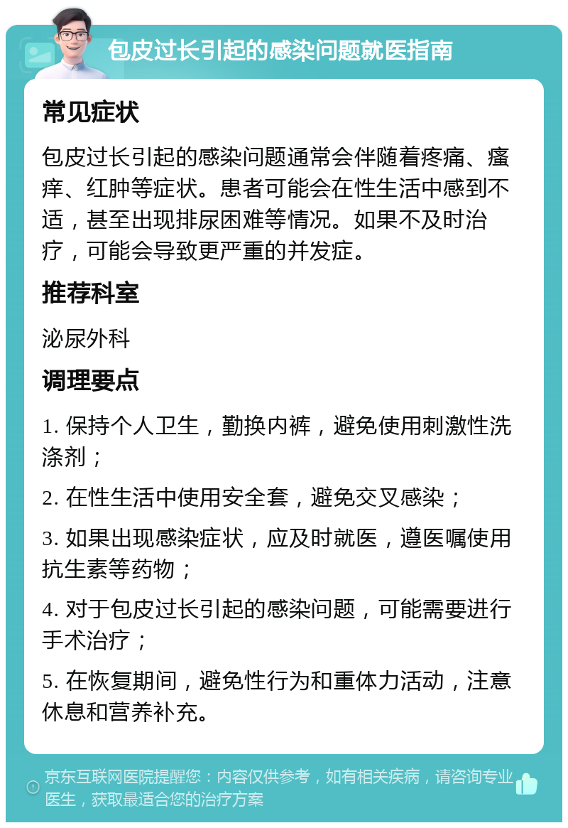 包皮过长引起的感染问题就医指南 常见症状 包皮过长引起的感染问题通常会伴随着疼痛、瘙痒、红肿等症状。患者可能会在性生活中感到不适，甚至出现排尿困难等情况。如果不及时治疗，可能会导致更严重的并发症。 推荐科室 泌尿外科 调理要点 1. 保持个人卫生，勤换内裤，避免使用刺激性洗涤剂； 2. 在性生活中使用安全套，避免交叉感染； 3. 如果出现感染症状，应及时就医，遵医嘱使用抗生素等药物； 4. 对于包皮过长引起的感染问题，可能需要进行手术治疗； 5. 在恢复期间，避免性行为和重体力活动，注意休息和营养补充。