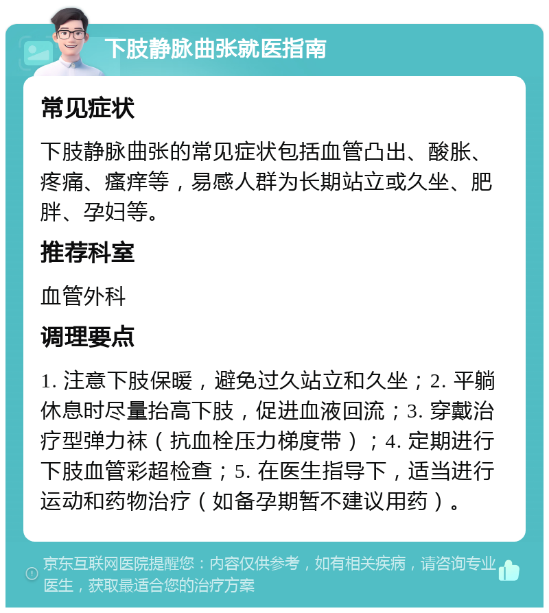 下肢静脉曲张就医指南 常见症状 下肢静脉曲张的常见症状包括血管凸出、酸胀、疼痛、瘙痒等，易感人群为长期站立或久坐、肥胖、孕妇等。 推荐科室 血管外科 调理要点 1. 注意下肢保暖，避免过久站立和久坐；2. 平躺休息时尽量抬高下肢，促进血液回流；3. 穿戴治疗型弹力袜（抗血栓压力梯度带）；4. 定期进行下肢血管彩超检查；5. 在医生指导下，适当进行运动和药物治疗（如备孕期暂不建议用药）。