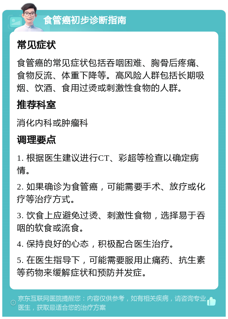 食管癌初步诊断指南 常见症状 食管癌的常见症状包括吞咽困难、胸骨后疼痛、食物反流、体重下降等。高风险人群包括长期吸烟、饮酒、食用过烫或刺激性食物的人群。 推荐科室 消化内科或肿瘤科 调理要点 1. 根据医生建议进行CT、彩超等检查以确定病情。 2. 如果确诊为食管癌，可能需要手术、放疗或化疗等治疗方式。 3. 饮食上应避免过烫、刺激性食物，选择易于吞咽的软食或流食。 4. 保持良好的心态，积极配合医生治疗。 5. 在医生指导下，可能需要服用止痛药、抗生素等药物来缓解症状和预防并发症。