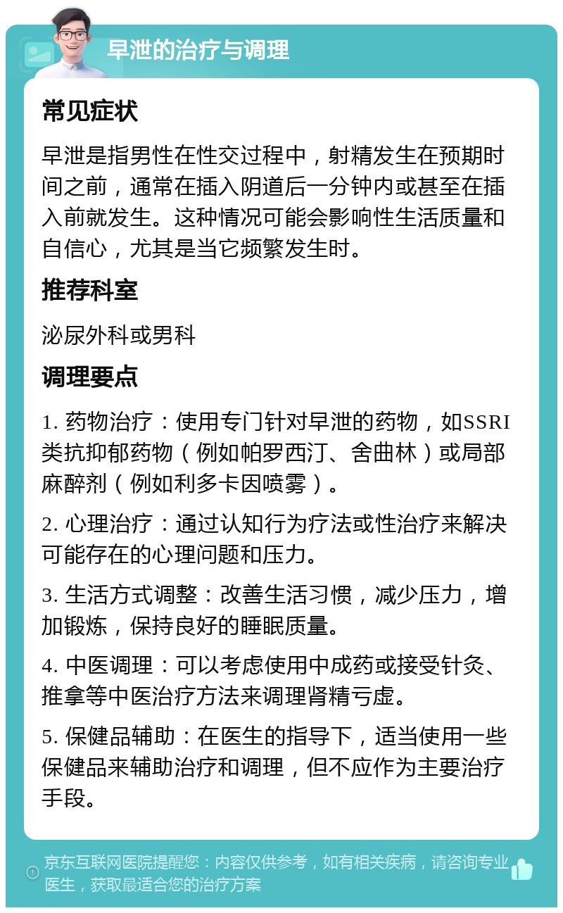 早泄的治疗与调理 常见症状 早泄是指男性在性交过程中，射精发生在预期时间之前，通常在插入阴道后一分钟内或甚至在插入前就发生。这种情况可能会影响性生活质量和自信心，尤其是当它频繁发生时。 推荐科室 泌尿外科或男科 调理要点 1. 药物治疗：使用专门针对早泄的药物，如SSRI类抗抑郁药物（例如帕罗西汀、舍曲林）或局部麻醉剂（例如利多卡因喷雾）。 2. 心理治疗：通过认知行为疗法或性治疗来解决可能存在的心理问题和压力。 3. 生活方式调整：改善生活习惯，减少压力，增加锻炼，保持良好的睡眠质量。 4. 中医调理：可以考虑使用中成药或接受针灸、推拿等中医治疗方法来调理肾精亏虚。 5. 保健品辅助：在医生的指导下，适当使用一些保健品来辅助治疗和调理，但不应作为主要治疗手段。