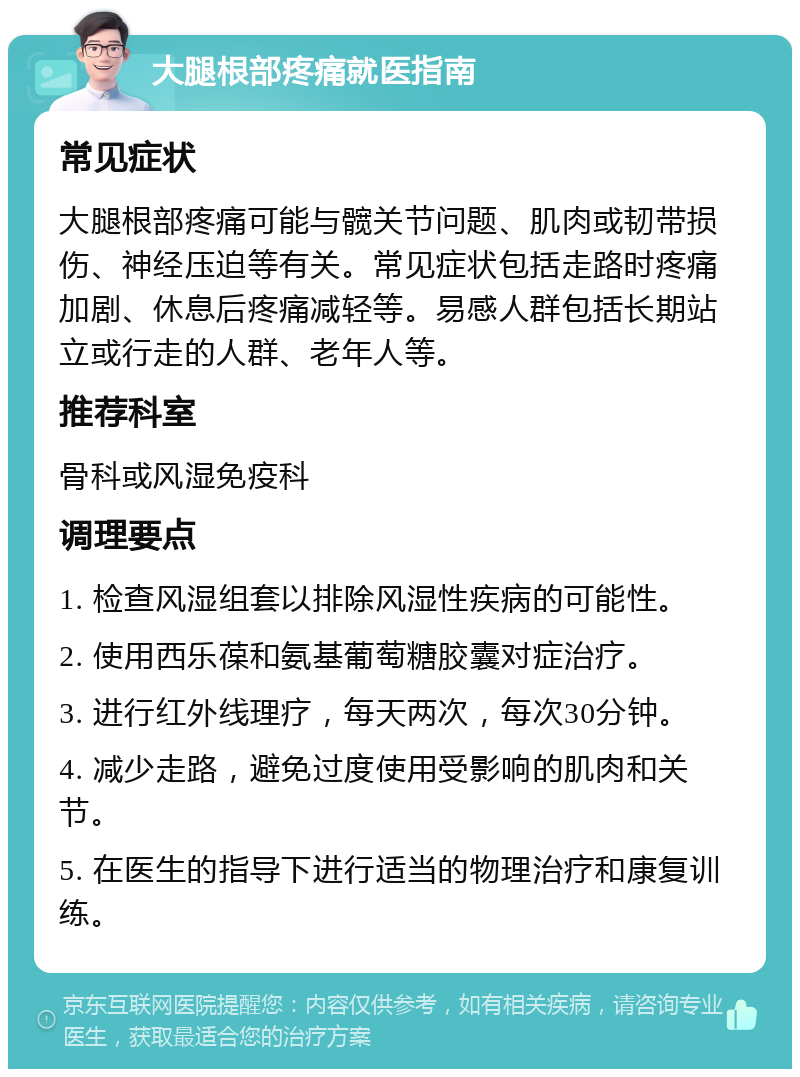 大腿根部疼痛就医指南 常见症状 大腿根部疼痛可能与髋关节问题、肌肉或韧带损伤、神经压迫等有关。常见症状包括走路时疼痛加剧、休息后疼痛减轻等。易感人群包括长期站立或行走的人群、老年人等。 推荐科室 骨科或风湿免疫科 调理要点 1. 检查风湿组套以排除风湿性疾病的可能性。 2. 使用西乐葆和氨基葡萄糖胶囊对症治疗。 3. 进行红外线理疗，每天两次，每次30分钟。 4. 减少走路，避免过度使用受影响的肌肉和关节。 5. 在医生的指导下进行适当的物理治疗和康复训练。