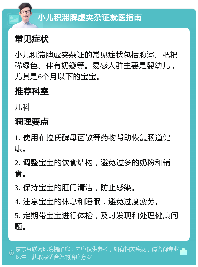 小儿积滞脾虚夹杂证就医指南 常见症状 小儿积滞脾虚夹杂证的常见症状包括腹泻、粑粑稀绿色、伴有奶瓣等。易感人群主要是婴幼儿，尤其是6个月以下的宝宝。 推荐科室 儿科 调理要点 1. 使用布拉氏酵母菌散等药物帮助恢复肠道健康。 2. 调整宝宝的饮食结构，避免过多的奶粉和辅食。 3. 保持宝宝的肛门清洁，防止感染。 4. 注意宝宝的休息和睡眠，避免过度疲劳。 5. 定期带宝宝进行体检，及时发现和处理健康问题。