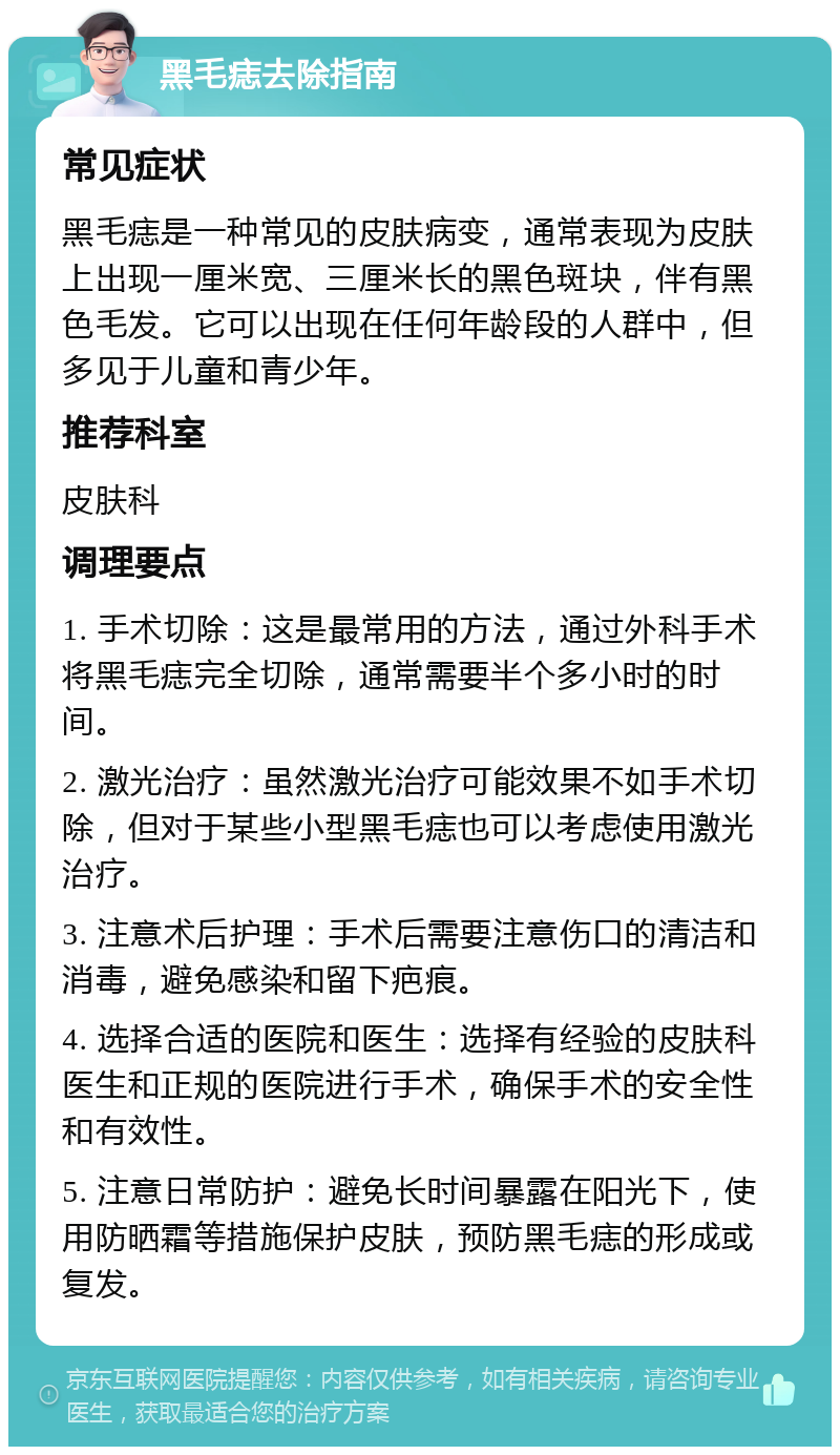 黑毛痣去除指南 常见症状 黑毛痣是一种常见的皮肤病变，通常表现为皮肤上出现一厘米宽、三厘米长的黑色斑块，伴有黑色毛发。它可以出现在任何年龄段的人群中，但多见于儿童和青少年。 推荐科室 皮肤科 调理要点 1. 手术切除：这是最常用的方法，通过外科手术将黑毛痣完全切除，通常需要半个多小时的时间。 2. 激光治疗：虽然激光治疗可能效果不如手术切除，但对于某些小型黑毛痣也可以考虑使用激光治疗。 3. 注意术后护理：手术后需要注意伤口的清洁和消毒，避免感染和留下疤痕。 4. 选择合适的医院和医生：选择有经验的皮肤科医生和正规的医院进行手术，确保手术的安全性和有效性。 5. 注意日常防护：避免长时间暴露在阳光下，使用防晒霜等措施保护皮肤，预防黑毛痣的形成或复发。