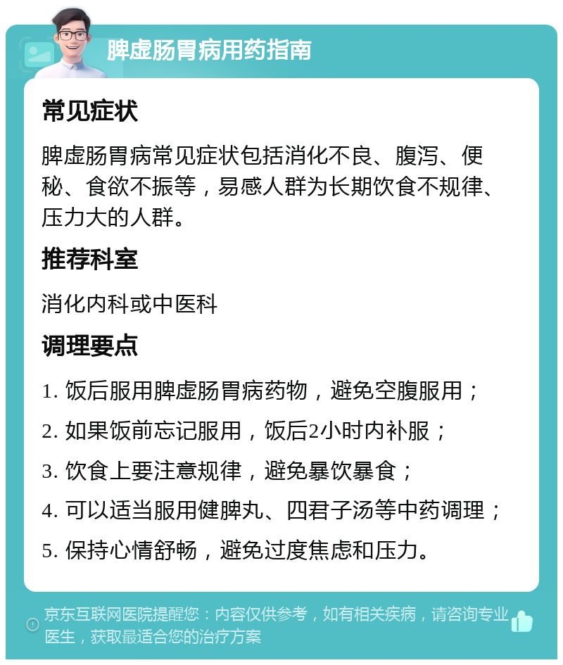 脾虚肠胃病用药指南 常见症状 脾虚肠胃病常见症状包括消化不良、腹泻、便秘、食欲不振等，易感人群为长期饮食不规律、压力大的人群。 推荐科室 消化内科或中医科 调理要点 1. 饭后服用脾虚肠胃病药物，避免空腹服用； 2. 如果饭前忘记服用，饭后2小时内补服； 3. 饮食上要注意规律，避免暴饮暴食； 4. 可以适当服用健脾丸、四君子汤等中药调理； 5. 保持心情舒畅，避免过度焦虑和压力。