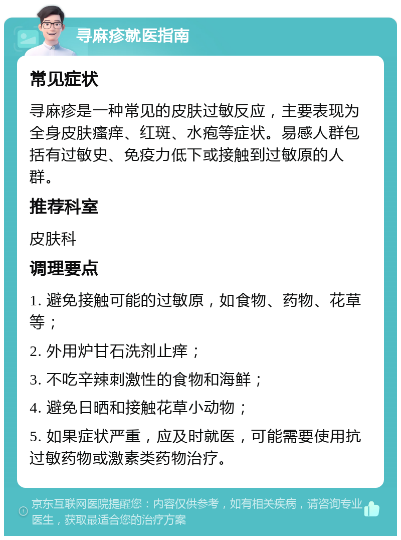 寻麻疹就医指南 常见症状 寻麻疹是一种常见的皮肤过敏反应，主要表现为全身皮肤瘙痒、红斑、水疱等症状。易感人群包括有过敏史、免疫力低下或接触到过敏原的人群。 推荐科室 皮肤科 调理要点 1. 避免接触可能的过敏原，如食物、药物、花草等； 2. 外用炉甘石洗剂止痒； 3. 不吃辛辣刺激性的食物和海鲜； 4. 避免日晒和接触花草小动物； 5. 如果症状严重，应及时就医，可能需要使用抗过敏药物或激素类药物治疗。