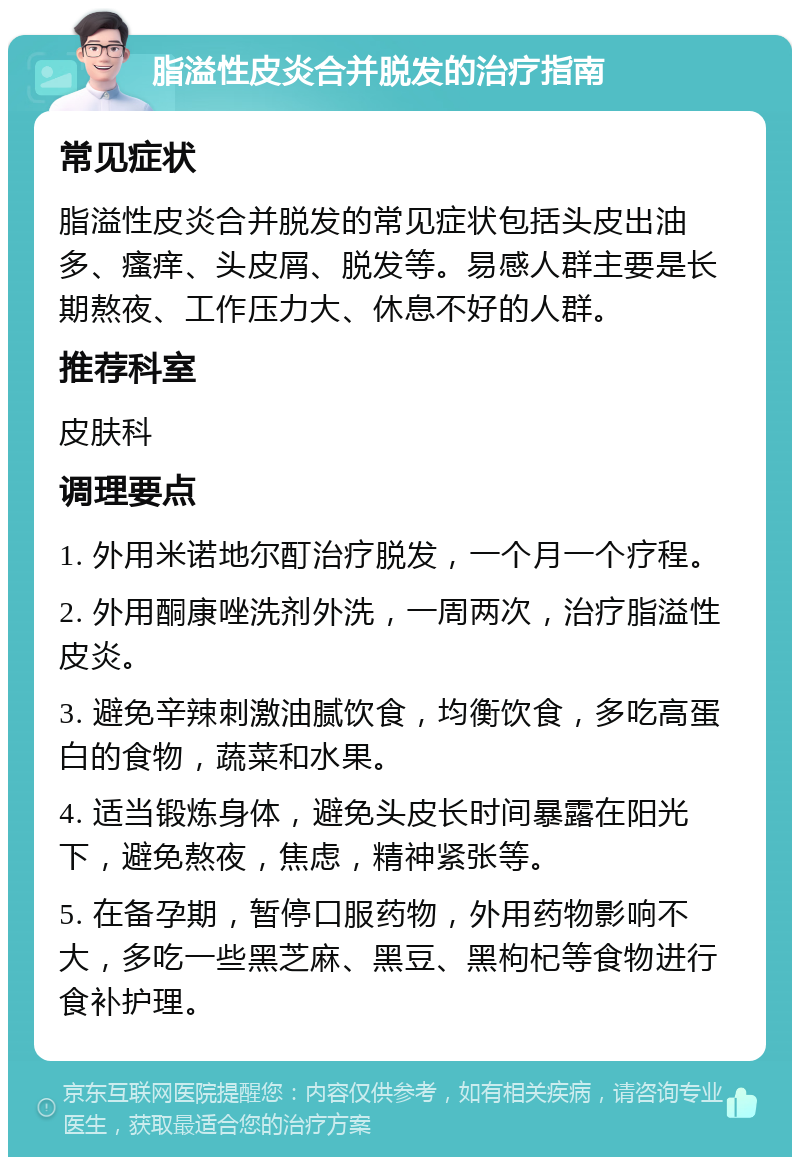 脂溢性皮炎合并脱发的治疗指南 常见症状 脂溢性皮炎合并脱发的常见症状包括头皮出油多、瘙痒、头皮屑、脱发等。易感人群主要是长期熬夜、工作压力大、休息不好的人群。 推荐科室 皮肤科 调理要点 1. 外用米诺地尔酊治疗脱发，一个月一个疗程。 2. 外用酮康唑洗剂外洗，一周两次，治疗脂溢性皮炎。 3. 避免辛辣刺激油腻饮食，均衡饮食，多吃高蛋白的食物，蔬菜和水果。 4. 适当锻炼身体，避免头皮长时间暴露在阳光下，避免熬夜，焦虑，精神紧张等。 5. 在备孕期，暂停口服药物，外用药物影响不大，多吃一些黑芝麻、黑豆、黑枸杞等食物进行食补护理。