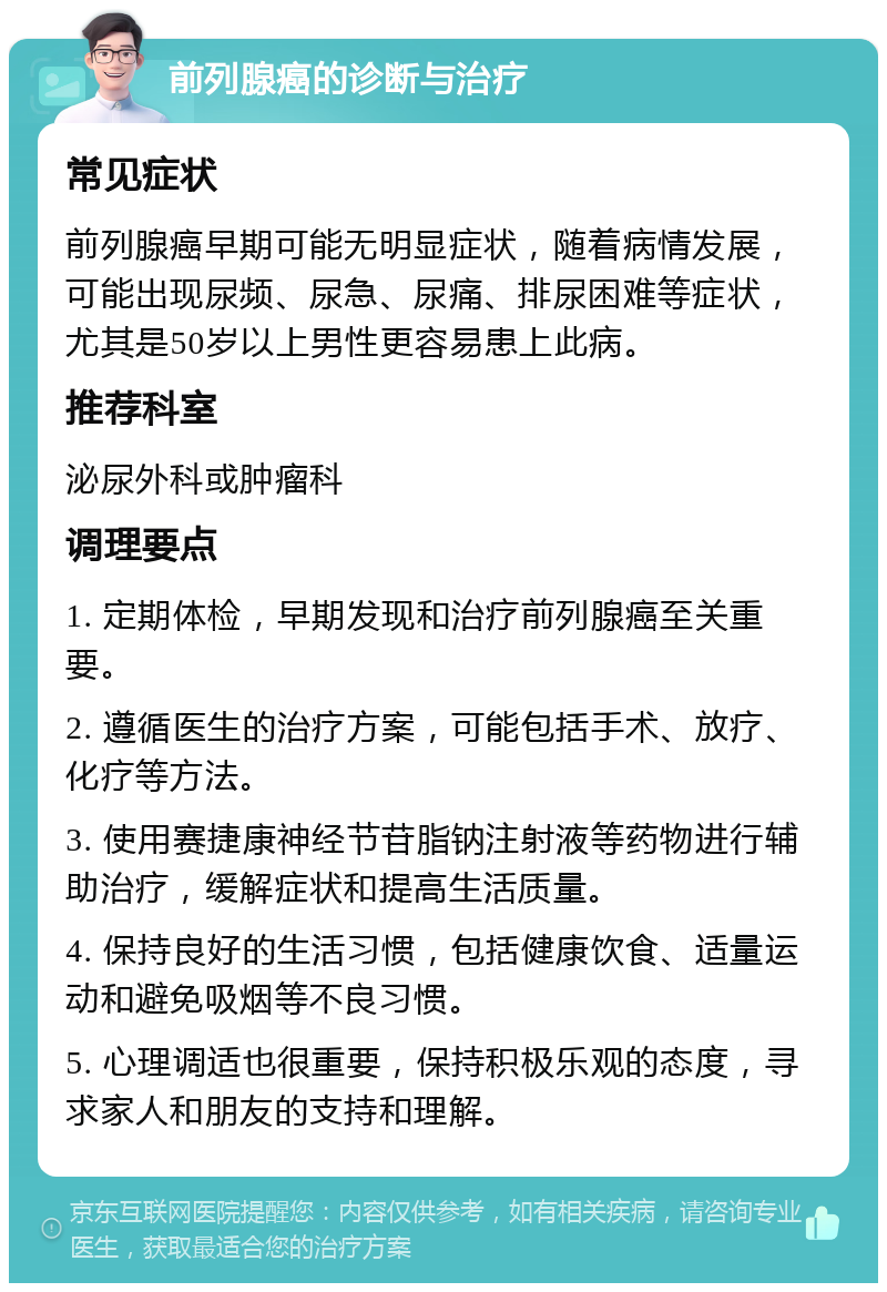 前列腺癌的诊断与治疗 常见症状 前列腺癌早期可能无明显症状，随着病情发展，可能出现尿频、尿急、尿痛、排尿困难等症状，尤其是50岁以上男性更容易患上此病。 推荐科室 泌尿外科或肿瘤科 调理要点 1. 定期体检，早期发现和治疗前列腺癌至关重要。 2. 遵循医生的治疗方案，可能包括手术、放疗、化疗等方法。 3. 使用赛捷康神经节苷脂钠注射液等药物进行辅助治疗，缓解症状和提高生活质量。 4. 保持良好的生活习惯，包括健康饮食、适量运动和避免吸烟等不良习惯。 5. 心理调适也很重要，保持积极乐观的态度，寻求家人和朋友的支持和理解。