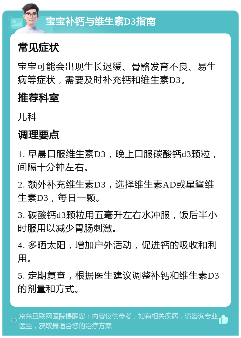 宝宝补钙与维生素D3指南 常见症状 宝宝可能会出现生长迟缓、骨骼发育不良、易生病等症状，需要及时补充钙和维生素D3。 推荐科室 儿科 调理要点 1. 早晨口服维生素D3，晚上口服碳酸钙d3颗粒，间隔十分钟左右。 2. 额外补充维生素D3，选择维生素AD或星鲨维生素D3，每日一颗。 3. 碳酸钙d3颗粒用五毫升左右水冲服，饭后半小时服用以减少胃肠刺激。 4. 多晒太阳，增加户外活动，促进钙的吸收和利用。 5. 定期复查，根据医生建议调整补钙和维生素D3的剂量和方式。