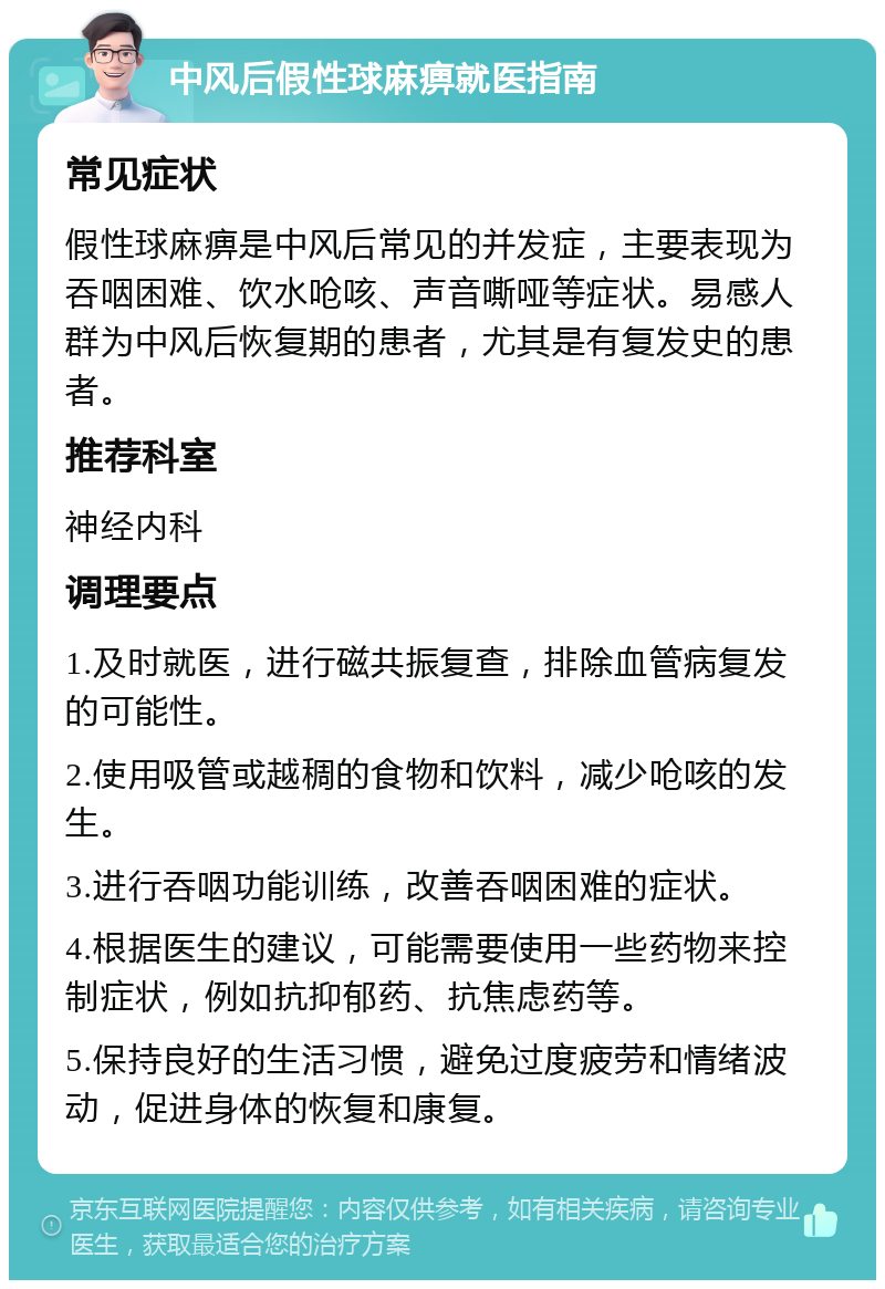 中风后假性球麻痹就医指南 常见症状 假性球麻痹是中风后常见的并发症，主要表现为吞咽困难、饮水呛咳、声音嘶哑等症状。易感人群为中风后恢复期的患者，尤其是有复发史的患者。 推荐科室 神经内科 调理要点 1.及时就医，进行磁共振复查，排除血管病复发的可能性。 2.使用吸管或越稠的食物和饮料，减少呛咳的发生。 3.进行吞咽功能训练，改善吞咽困难的症状。 4.根据医生的建议，可能需要使用一些药物来控制症状，例如抗抑郁药、抗焦虑药等。 5.保持良好的生活习惯，避免过度疲劳和情绪波动，促进身体的恢复和康复。