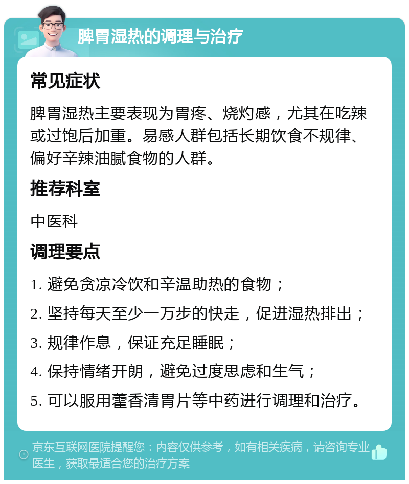 脾胃湿热的调理与治疗 常见症状 脾胃湿热主要表现为胃疼、烧灼感，尤其在吃辣或过饱后加重。易感人群包括长期饮食不规律、偏好辛辣油腻食物的人群。 推荐科室 中医科 调理要点 1. 避免贪凉冷饮和辛温助热的食物； 2. 坚持每天至少一万步的快走，促进湿热排出； 3. 规律作息，保证充足睡眠； 4. 保持情绪开朗，避免过度思虑和生气； 5. 可以服用藿香清胃片等中药进行调理和治疗。