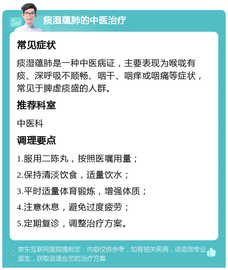 痰湿蕴肺的中医治疗 常见症状 痰湿蕴肺是一种中医病证，主要表现为喉咙有痰、深呼吸不顺畅、咽干、咽痒或咽痛等症状，常见于脾虚痰盛的人群。 推荐科室 中医科 调理要点 1.服用二陈丸，按照医嘱用量； 2.保持清淡饮食，适量饮水； 3.平时适量体育锻炼，增强体质； 4.注意休息，避免过度疲劳； 5.定期复诊，调整治疗方案。