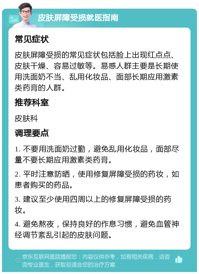 皮肤屏障受损就医指南 常见症状 皮肤屏障受损的常见症状包括脸上出现红点点、皮肤干燥、容易过敏等。易感人群主要是长期使用洗面奶不当、乱用化妆品、面部长期应用激素类药膏的人群。 推荐科室 皮肤科 调理要点 1. 不要用洗面奶过勤，避免乱用化妆品，面部尽量不要长期应用激素类药膏。 2. 平时注意防晒，使用修复屏障受损的药妆，如患者购买的药品。 3. 建议至少使用四周以上的修复屏障受损的药妆。 4. 避免熬夜，保持良好的作息习惯，避免血管神经调节紊乱引起的皮肤问题。