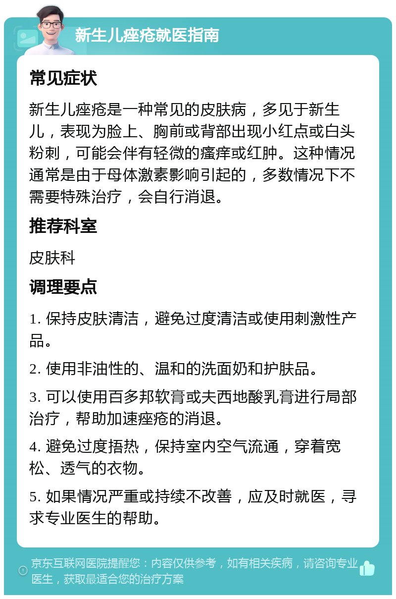 新生儿痤疮就医指南 常见症状 新生儿痤疮是一种常见的皮肤病，多见于新生儿，表现为脸上、胸前或背部出现小红点或白头粉刺，可能会伴有轻微的瘙痒或红肿。这种情况通常是由于母体激素影响引起的，多数情况下不需要特殊治疗，会自行消退。 推荐科室 皮肤科 调理要点 1. 保持皮肤清洁，避免过度清洁或使用刺激性产品。 2. 使用非油性的、温和的洗面奶和护肤品。 3. 可以使用百多邦软膏或夫西地酸乳膏进行局部治疗，帮助加速痤疮的消退。 4. 避免过度捂热，保持室内空气流通，穿着宽松、透气的衣物。 5. 如果情况严重或持续不改善，应及时就医，寻求专业医生的帮助。