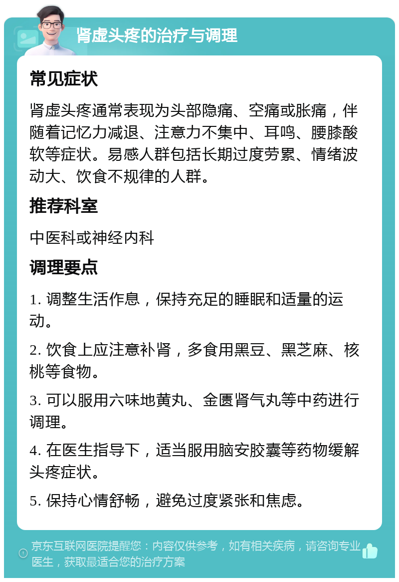 肾虚头疼的治疗与调理 常见症状 肾虚头疼通常表现为头部隐痛、空痛或胀痛，伴随着记忆力减退、注意力不集中、耳鸣、腰膝酸软等症状。易感人群包括长期过度劳累、情绪波动大、饮食不规律的人群。 推荐科室 中医科或神经内科 调理要点 1. 调整生活作息，保持充足的睡眠和适量的运动。 2. 饮食上应注意补肾，多食用黑豆、黑芝麻、核桃等食物。 3. 可以服用六味地黄丸、金匮肾气丸等中药进行调理。 4. 在医生指导下，适当服用脑安胶囊等药物缓解头疼症状。 5. 保持心情舒畅，避免过度紧张和焦虑。